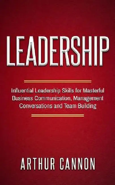 Leadership: Influential Leadership Skills for Masterful Business Communication, Management Conversations and Team Building by Arthur Cannon