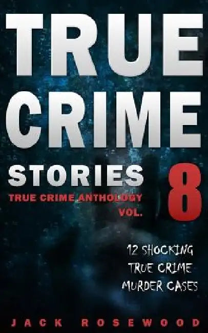 True Crime Stories Volume 8: 12 Shocking True Crime Murder Cases by Jack Rosewood