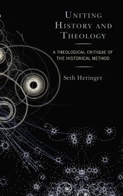 Uniting History and Theology: A Theological Critique of the Historical Method by Seth Heringer