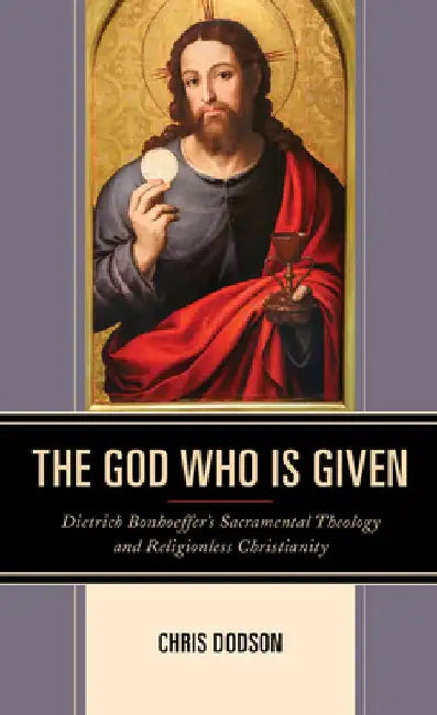 God Who Is Given: Dietrich Bonhoeffer's Sacramental Theology and Religionless Christianity by Chris Dodson