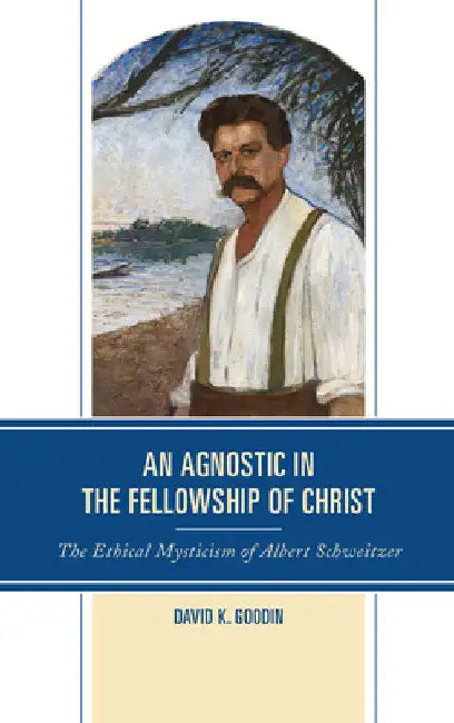 Agnostic in the Fellowship of Christ: The Ethical Mysticism of Albert Schweitzer by David K. Goodin