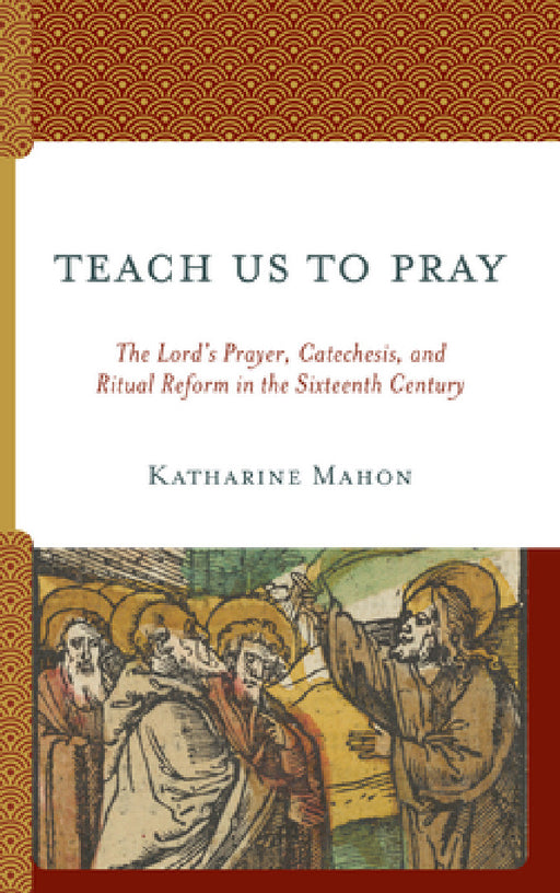 Teach Us to Pray: The Lord's Prayer, Catechesis, and Ritual Reform in the Sixteenth Century by Katharine Mahon