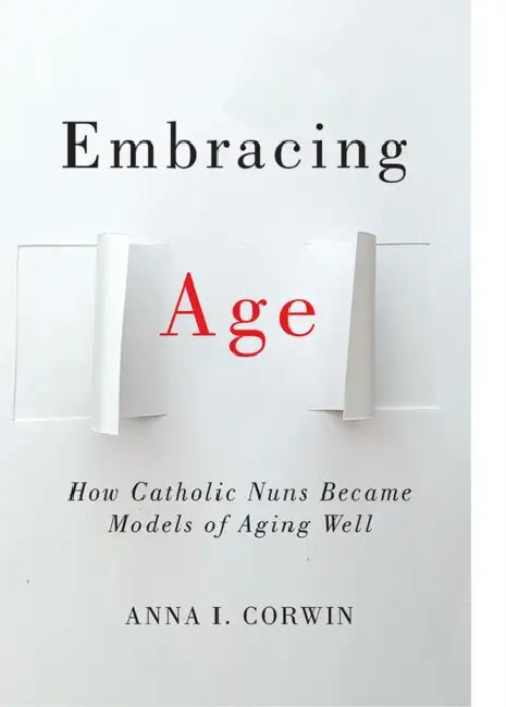 Embracing Age: How Catholic Nuns Became Models of Aging Well by Anna I. Corwin
