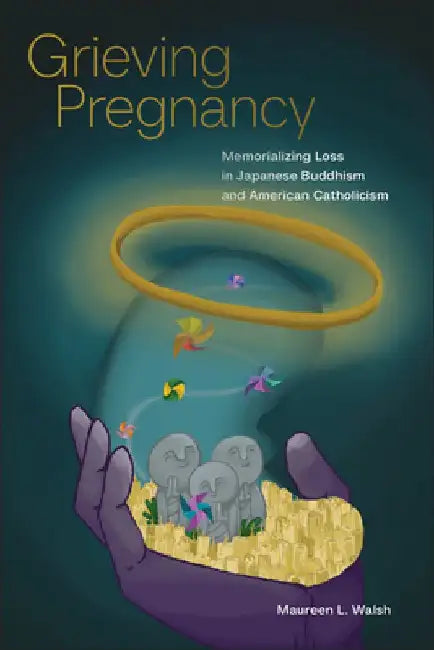 Grieving Pregnancy: Memorializing Loss in Japanese Buddhism and American Catholicism by Maureen L. Walsh