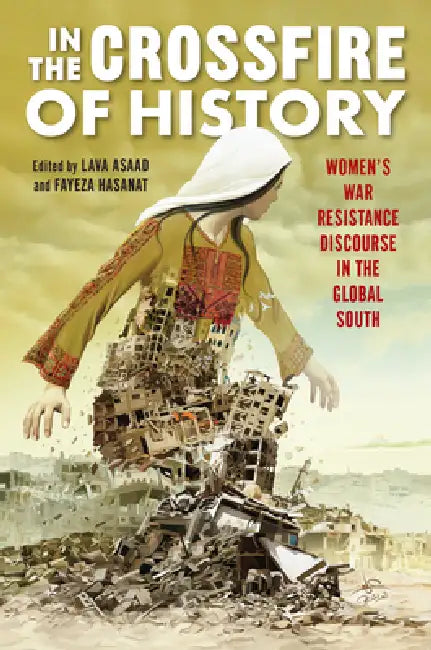 In the Crossfire of History: Women's War Resistance Discourse in the Global South by Lava Asaad, Fayeza Hasanat, Farzana Akhter