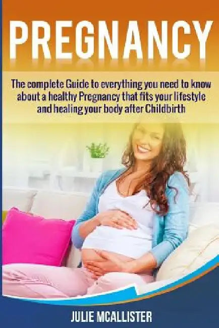 Pregnancy: The complete Guide to everything you need to know about a healthy Pregnancy that fits your lifestyle and heals your body after Childbirth by Julie McAllister