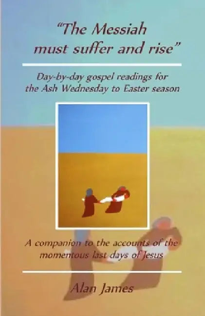 The Messiah must suffer and rise: Day-by-day gospel readings for the Lent-Easter season. A companion to the accounts of the momentous last days of Jes by Alan James