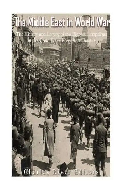 The Middle East in World War I: The History and Legacy of the Biggest Campaigns in the Great War's Forgotten Theater by Charles River