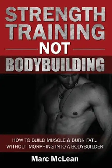 Strength Training NOT Bodybuilding: How To Build Muscle And Burn Fat...Without Morphing Into A Bodybuilder by Marc McLean