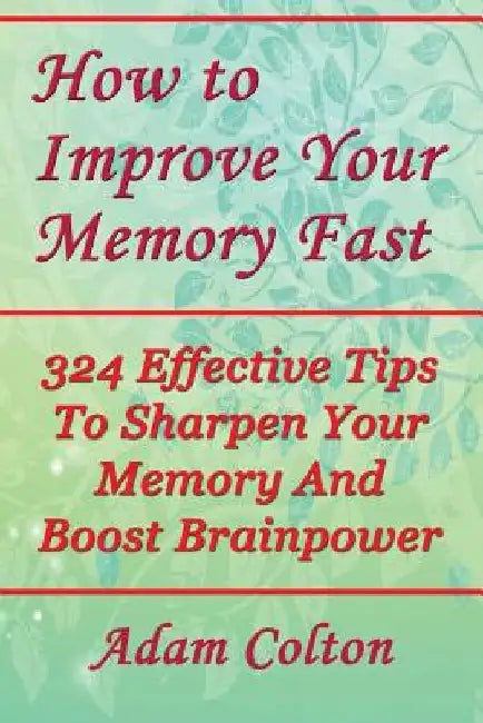 How to Improve Your Memory Fast: 324 Effective Tips To Sharpen Your Memory And Boost Brainpower by Adam Colton