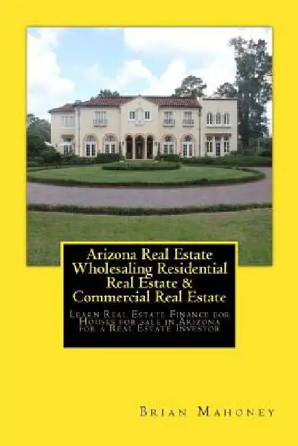 Arizona Real Estate Wholesaling Residential Real Estate & Commercial Real Estate: Learn Real Estate Finance for Houses for sale in Arizona for a Real by Brian Mahoney