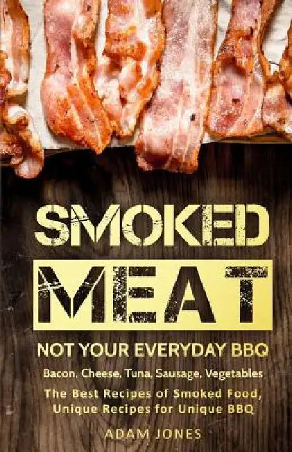 Smoked Meat: Not Your Everyday BBQ: Bacon, Cheese, Tuna, Sausage, Vegetables: The Best Recipes of Smoked Food, Unique Recipes for Unique BBQ by Adam Jones