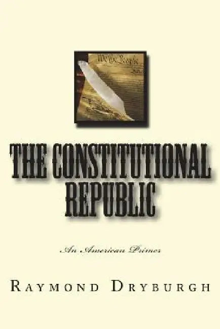 The Constitutional Republic: An American Primer by Raymond H. Dryburgh