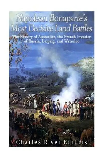 Napoleon Bonaparte's Most Decisive Land Battles: The History of Austerlitz, the French Invasion of Russia, Leipzig, and Waterloo by Charles River