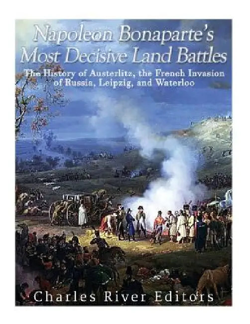 Napoleon Bonaparte's Most Decisive Land Battles: The History of Austerlitz, the French Invasion of Russia, Leipzig, and Waterloo by Charles River