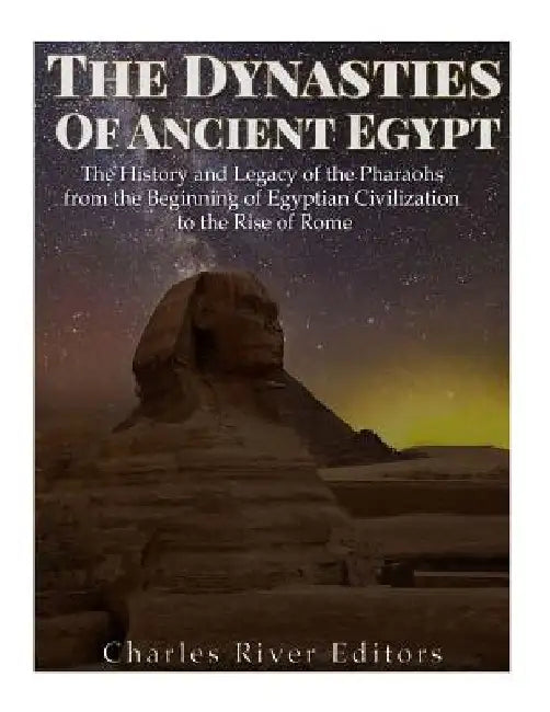 The Dynasties of Ancient Egypt: The History and Legacy of the Pharaohs from the Beginning of Egyptian Civilization to the Rise of Rome by Charles River