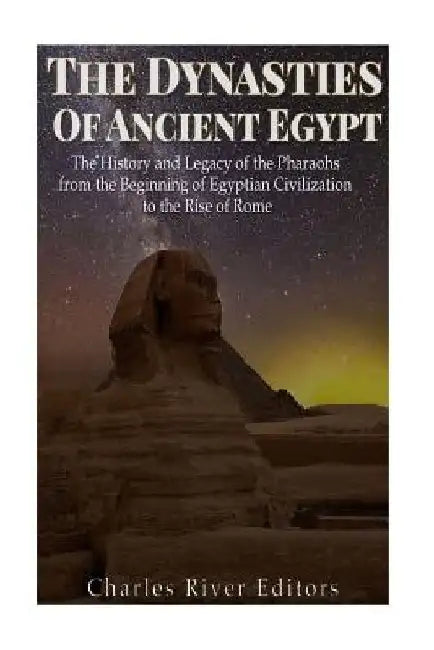 The Dynasties of Ancient Egypt: The History and Legacy of the Pharaohs from the Beginning of Egyptian Civilization to the Rise of Rome by Charles River