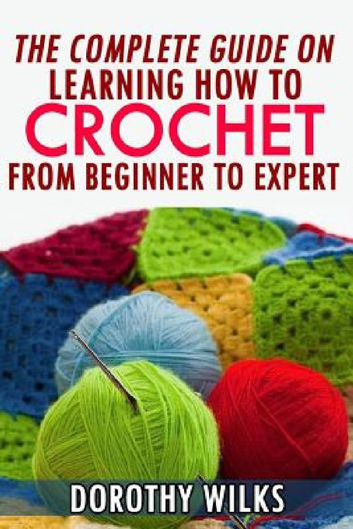 The Complete Guide on Learning How to Crochet from Beginner to Expert by Dorothy Wilks