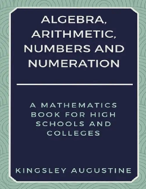 Algebra, Arithmetic, Numbers and Numeration: A Mathematics Book for High Schools and Colleges by Kingsley Augustine