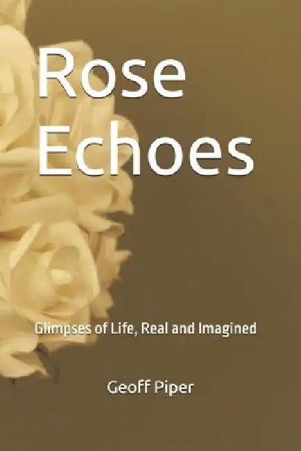 Rose Echoes: Glimpses of Life, Real and Imagined by Geoff Piper