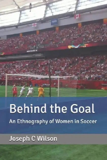 Behind the Goal: An Ethnography of Women in Soccer by Joseph C. Wilson