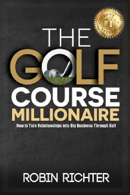 The Golf Course Millionaire: How To Turn Relationships Into Big Business Through Golf by Robin Richter