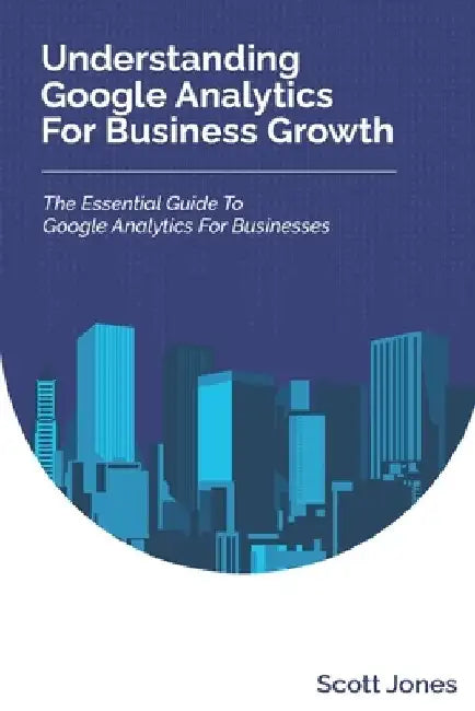 Understanding Google Analytics For Business Growth: The Essential Guide To Google Analytics For Businesses by Scott Jones