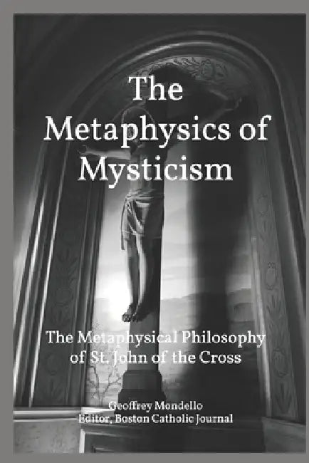 The Metaphysics of Mysticism: St. John of the Cross: Reason, Revelation, and the inexorable Logic of the Ascent of the Soul to God by Geoffrey K. Mondello