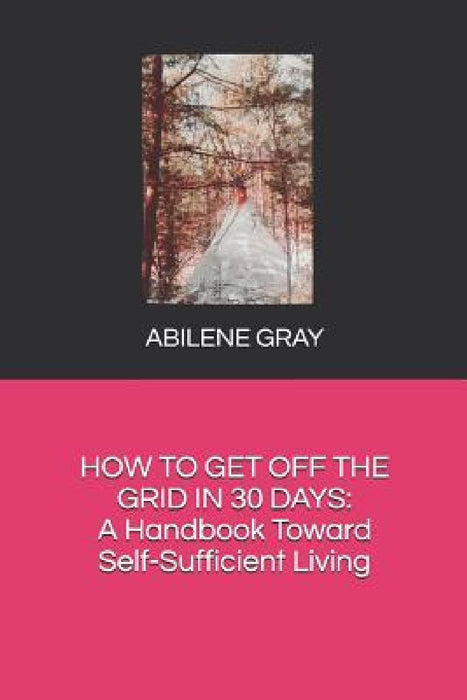 How to Get Off the Grid in 30 Days: : A Handbook Toward Self-Sufficient Living by Abilene Gray
