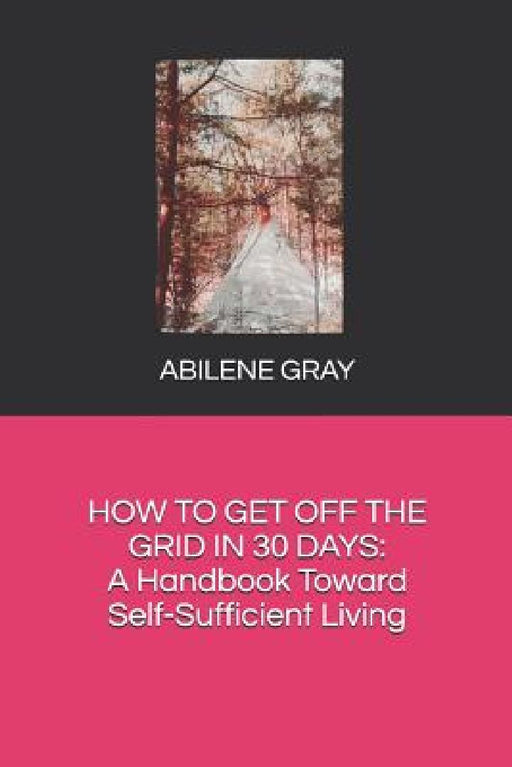 How to Get Off the Grid in 30 Days: : A Handbook Toward Self-Sufficient Living by Abilene Gray