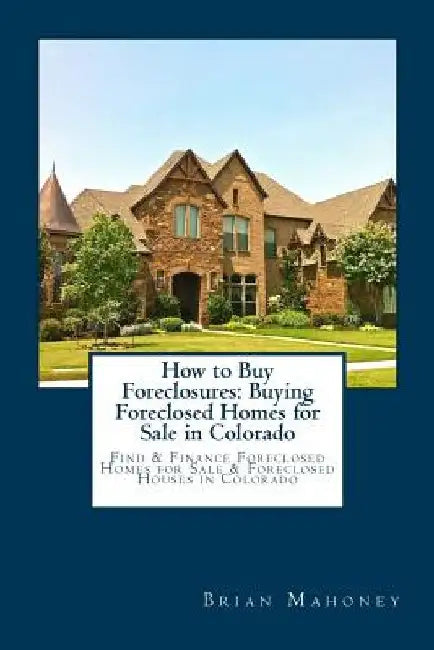 How to Buy Foreclosures: Buying Foreclosed Homes for Sale in Colorado: Find & Finance Foreclosed Homes for Sale & Foreclosed Houses in Colorado by Brian Mahoney