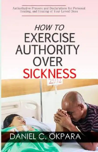 How to Exercise Authority Over Sickness: Authoritative Prayers and Declarations for Personal Healing, and Healing of Your Loved Ones by Daniel C. Okpara
