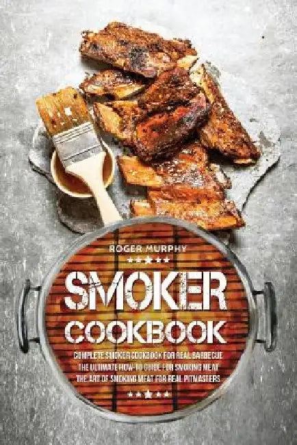 Smoker Cookbook: Complete Smoker Cookbook for Real Barbecue, The Ultimate How-To Guide for Smoking Meat, The Art of Smoking Meat for Real Pitmasters by Roger Murphy