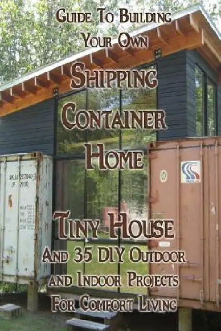 Guide To Building Your Own Shipping Container Home, Tiny house And 35 DIY Outdoor and Indoor Projects For Comfort Living: (How To Build a Small Home, by Daniel Brown