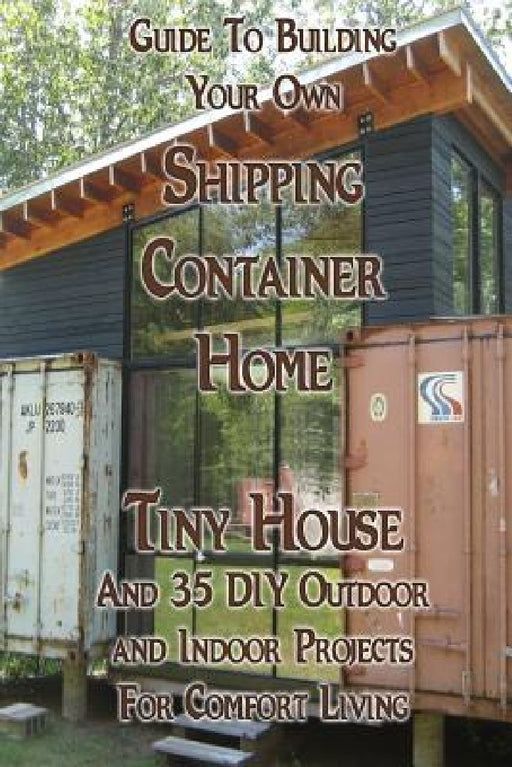 Guide To Building Your Own Shipping Container Home, Tiny house And 35 DIY Outdoor and Indoor Projects For Comfort Living: (How To Build a Small Home, by Daniel Brown