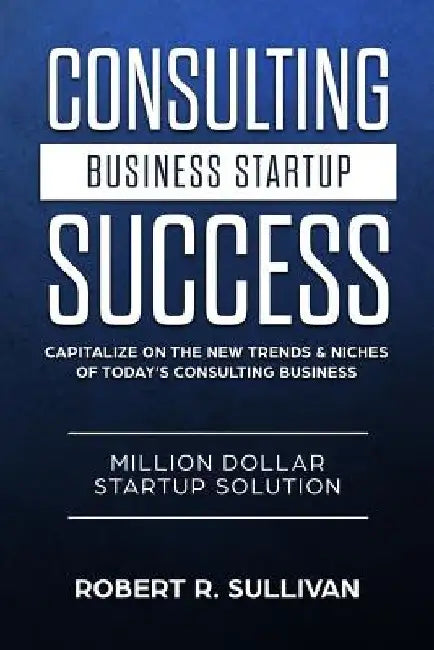 Consulting Business Startup Success: Capitalize on the New Trends & Niches of Today's Consulting Business - Million Dollar Startup Solution by Robert R. Sullivan