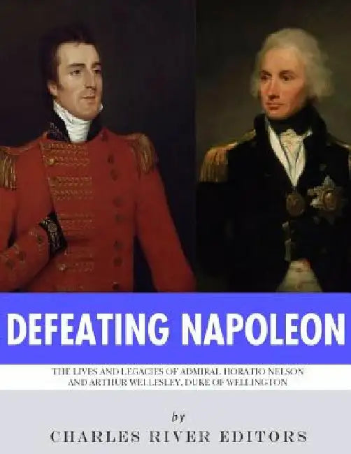 Defeating Napoleon: The Lives and Legacies of Admiral Horatio Nelson and Arthur Wellesley, Duke of Wellington by Charles River