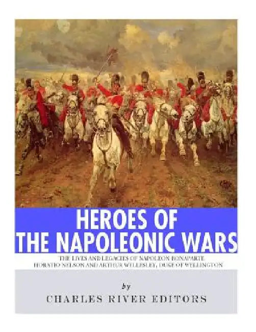 Heroes of the Napoleonic Wars: The Lives and Legacies of Napoleon Bonaparte, Horatio Nelson and Arthur Wellesley, the Duke of Wellington by Charles River