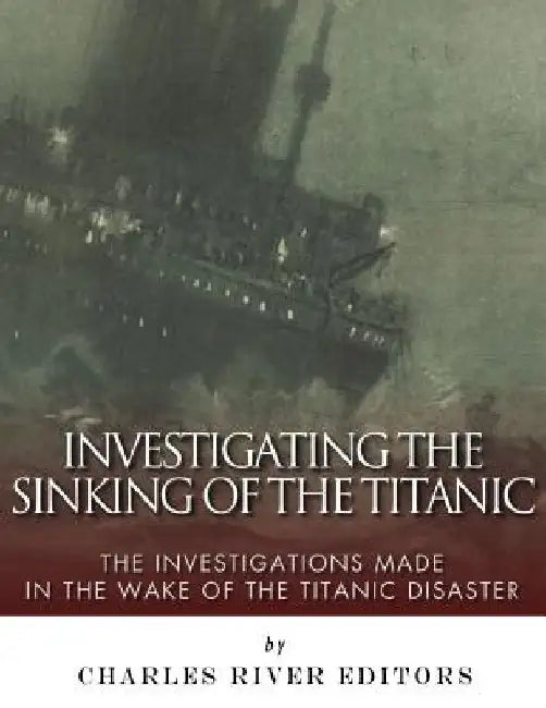 Investigating the Sinking of the Titanic: The Investigations Made in the Wake of the Titanic Disaster by Charles River