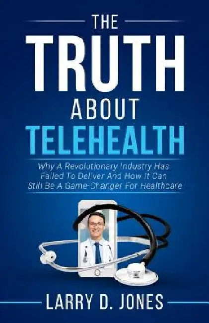 The Truth about Telehealth: Why A Revolutionary Industry Has Failed To Deliver And How It Can Still Be A Game-Changer For Healthcare by Larry D. Jones