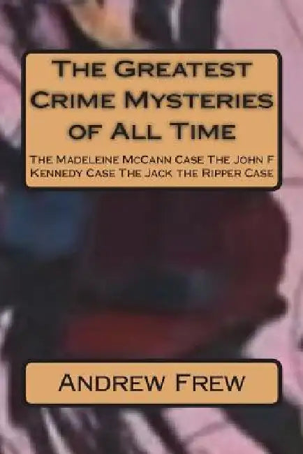 The Greatest Crime Mysteries of All Time: The Madeleine McCann Case The John F Kennedy Case The Jack the Ripper Case by Andrew G. Frew
