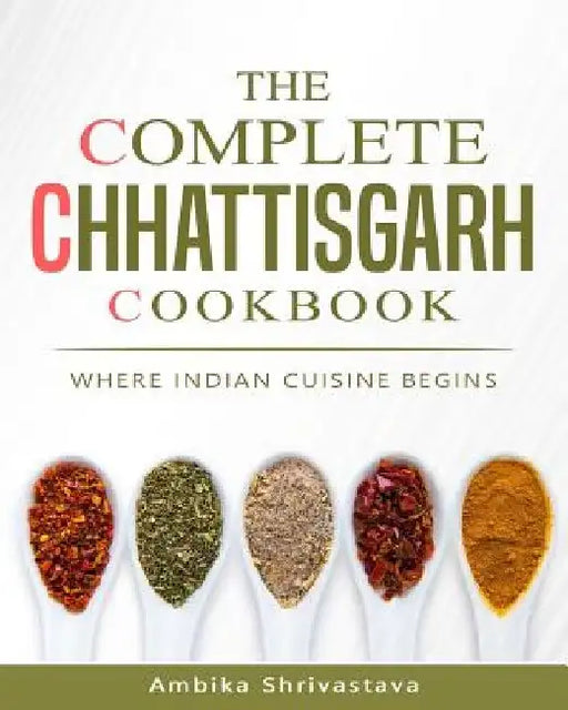 The Complete Chhattisgarh Cookbook: Where Indian Cuisine Begins by Ambika Shrivastava