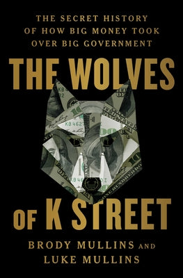 The Wolves of K Street: The Secret History of How Big Money Took Over Big Government by Brody Mullins