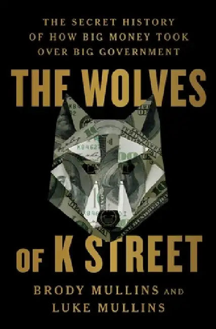 The Wolves of K Street: The Secret History of How Big Money Took Over Big Government by Brody Mullins
