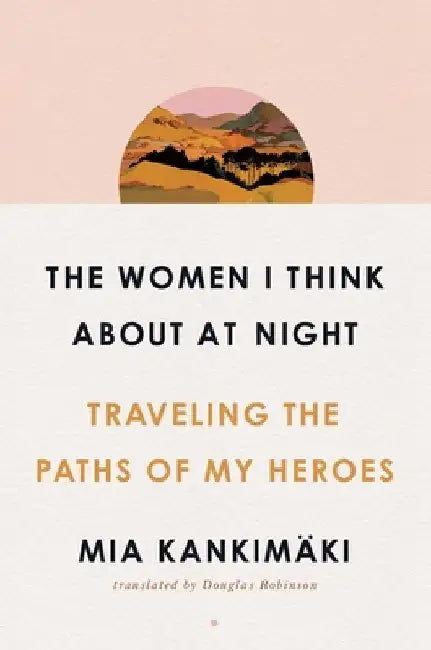 The Women I Think about at Night: Traveling the Paths of My Heroes by Mia Kankimäki