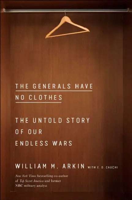 The Generals Have No Clothes: The Untold Story of Our Endless Wars by William M. Arkin, E. D. Cauchi