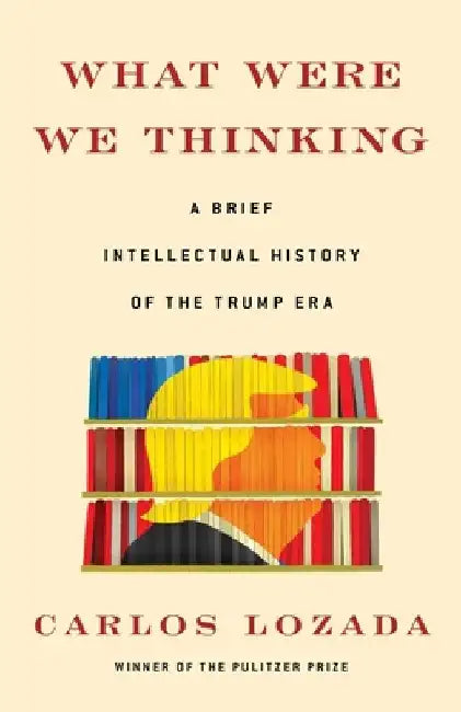 What Were We Thinking: A Brief Intellectual History of the Trump Era by Carlos Lozada