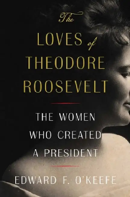 The Loves of Theodore Roosevelt: The Women Who Created a President by Edward F. O'Keefe