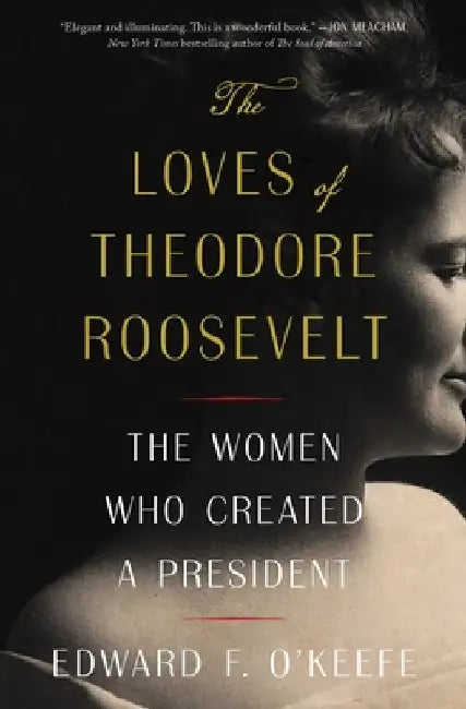 The Loves of Theodore Roosevelt: The Women Who Created a President by Edward F. O'Keefe
