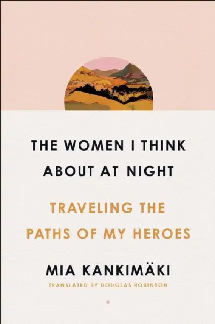 The Women I Think About at Night: Traveling the Paths of My Heroes by Mia Kankimaki